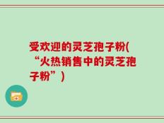 受欢迎的灵芝孢子粉(“火热销售中的灵芝孢子粉”)