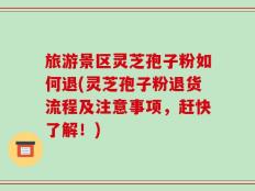 旅游景区灵芝孢子粉如何退(灵芝孢子粉退货流程及注意事项，赶快了解！)