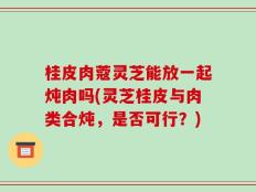 桂皮肉蔻灵芝能放一起炖肉吗(灵芝桂皮与肉类合炖，是否可行？)