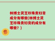 林博士灵芝珍珠贵妇膏成分有哪些(林博士灵芝珍珠贵妇膏的成分有哪些？)