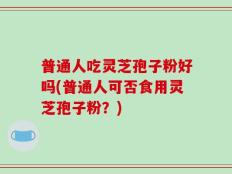 普通人吃灵芝孢子粉好吗(普通人可否食用灵芝孢子粉？)