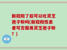 新冠阳了后可以吃灵芝孢子粉吗(新冠阳性患者可否服用灵芝孢子粉？)