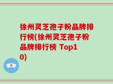 徐州灵芝孢子粉品牌排行榜(徐州灵芝孢子粉品牌排行榜 Top10)