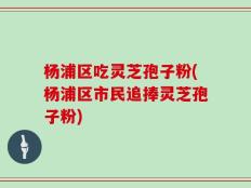 杨浦区吃灵芝孢子粉(杨浦区市民追捧灵芝孢子粉)
