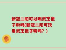 新冠二阳可以喝灵芝孢子粉吗(新冠二阳可饮用灵芝孢子粉吗？)