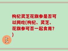 枸杞灵芝花旗参是否可以同吃(枸杞、灵芝、花旗参可否一起食用？)