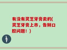有没有灵芝牙膏卖的(灵芝牙膏上市，告别口腔问题！)