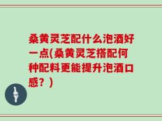 桑黄灵芝配什么泡酒好一点(桑黄灵芝搭配何种配料更能提升泡酒口感？)