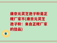 康京元灵芝孢子粉是正规厂家不(康京元灵芝孢子粉：来自正规厂家的佳品)
