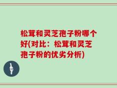 松茸和灵芝孢子粉哪个好(对比：松茸和灵芝孢子粉的优劣分析)
