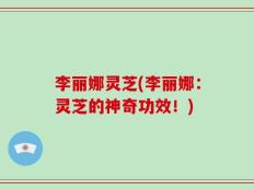 李丽娜灵芝(李丽娜：灵芝的神奇功效！)