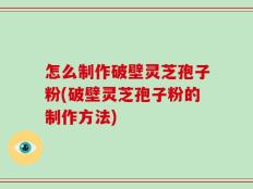 怎么制作破壁灵芝孢子粉(破壁灵芝孢子粉的制作方法)