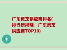 广东灵芝供应商排名(排行榜揭晓：广东灵芝供应商TOP10)