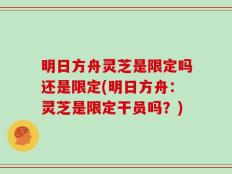 明日方舟灵芝是限定吗还是限定(明日方舟：灵芝是限定干员吗？)