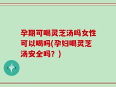 孕期可喝灵芝汤吗女性可以喝吗(孕妇喝灵芝汤安全吗？)