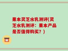 果本灵芝水乳测评(灵芝水乳测评：果本产品是否值得购买？)