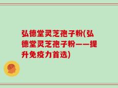 弘德堂灵芝孢子粉(弘德堂灵芝孢子粉——提升免疫力首选)