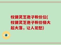 权健灵芝孢子粉价位(权健灵芝孢子粉价格大起大落，让人犯愁)