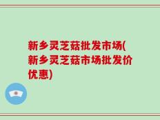 新乡灵芝菇批发市场(新乡灵芝菇市场批发价优惠)