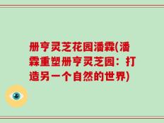 册亨灵芝花园潘霖(潘霖重塑册亨灵芝园：打造另一个自然的世界)