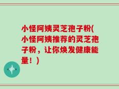 小怪阿姨灵芝孢子粉(小怪阿姨推荐的灵芝孢子粉，让你焕发健康能量！)