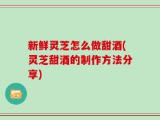 新鲜灵芝怎么做甜酒(灵芝甜酒的制作方法分享)
