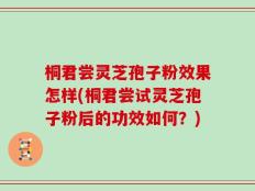 桐君尝灵芝孢子粉效果怎样(桐君尝试灵芝孢子粉后的功效如何？)