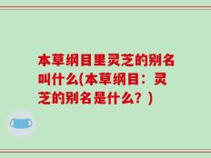 本草纲目里灵芝的别名叫什么(本草纲目：灵芝的别名是什么？)