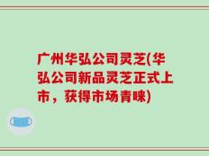 广州华弘公司灵芝(华弘公司新品灵芝正式上市，获得市场青睐)