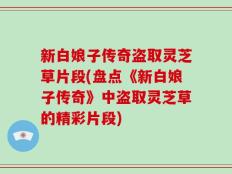 新白娘子传奇盗取灵芝草片段(盘点《新白娘子传奇》中盗取灵芝草的精彩片段)