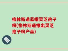 格林斯通蓝帽灵芝孢子粉(格林斯通推出灵芝孢子粉产品)