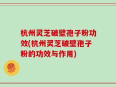杭州灵芝破壁孢子粉功效(杭州灵芝破壁孢子粉的功效与作用)