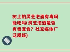 树上的灵芝泡酒有毒吗能吃吗(灵芝泡酒是否有毒宜食？社交媒体广泛质疑)