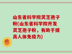 山东省科学院灵芝孢子粉(山东省科学院开发灵芝孢子粉，有助于提高人体免疫力)