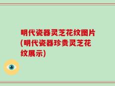 明代瓷器灵芝花纹图片(明代瓷器珍贵灵芝花纹展示)