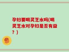 孕妇要喝灵芝水吗(喝灵芝水对孕妇是否有益？)