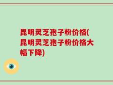 昆明灵芝孢子粉价格(昆明灵芝孢子粉价格大幅下降)