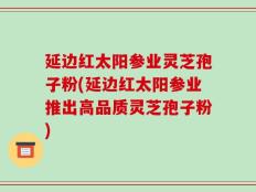 延边红太阳参业灵芝孢子粉(延边红太阳参业推出高品质灵芝孢子粉)