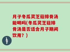 月子冬瓜灵芝菇排骨汤能喝吗(冬瓜灵芝菇排骨汤是否适合月子期间饮用？)