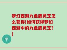 梦幻西游九色鹿灵芝怎么获得(如何获得梦幻西游中的九色鹿灵芝？)