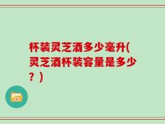 杯装灵芝酒多少毫升(灵芝酒杯装容量是多少？)