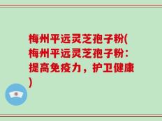梅州平远灵芝孢子粉(梅州平远灵芝孢子粉：提高免疫力，护卫健康)