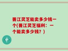 晋江灵芝能卖多少钱一个(晋江灵芝福利：一个能卖多少钱？)