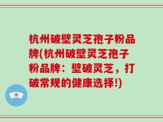 杭州破壁灵芝孢子粉品牌(杭州破壁灵芝孢子粉品牌：壁破灵芝，打破常规的健康选择!)