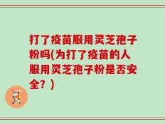 打了疫苗服用灵芝孢子粉吗(为打了疫苗的人服用灵芝孢子粉是否安全？)