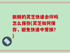 新鲜的灵芝快递会坏吗怎么保存(灵芝如何保存，避免快递中受损？)