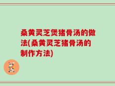 桑黄灵芝煲猪骨汤的做法(桑黄灵芝猪骨汤的制作方法)