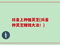 抖音上种植灵芝(抖音种灵芝赚钱大法！)