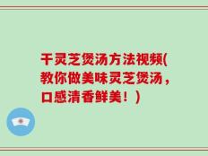 干灵芝煲汤方法视频(教你做美味灵芝煲汤，口感清香鲜美！)