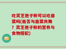 吃灵芝孢子粉可以吃韭菜吗(能否与韭菜共舞？灵芝孢子粉的营养与食物搭配)